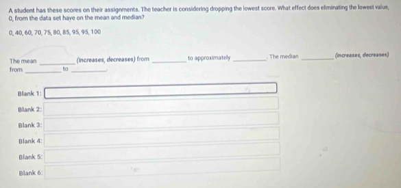 A student has these scores on their assignments. The teacher is considering dropping the lowest score. What effect does eliminating the lowest value,
0, from the data set have on the mean and median?
0, 40, 60, 70, 75, 80, 85, 95, 95, 100
The mean _(increases, decreases) from _to approximately _. The median _(increases, decreases) 
from_ to_ . 
Blank 1: 0.. 
Blank 2: □ ∴ △ ABC)
Blank 3: 
Blank 4: □ ∴ △ ANQNB
_ 
_ 
Blank 5: (-1=-C_1)^() (-1 2+1
Blank 6: □  18