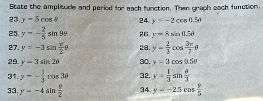 State the amplitude and period for each function. Then graph each function. 
23. y=5cos θ 24. y=-2cos 0.5θ
25. y=- 2/5 sin 9θ 26. y=8sin 0.5θ
27. y=-3sin  π /2 θ 28. y= 2/3 cos  3π /7 θ
29. y=3sin 2θ 30. y=3cos 0.5θ
31. y=- 1/3 cos 3θ 32. y= 1/3 sin  θ /3 
33. y=-4sin  θ /2  34. y=-2.5cos  θ /5 