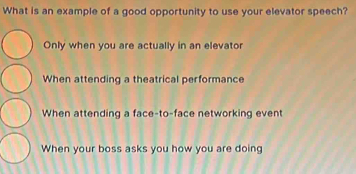 What is an example of a good opportunity to use your elevator speech?
Only when you are actually in an elevator
When attending a theatrical performance
When attending a face-to-face networking event
When your boss asks you how you are doing