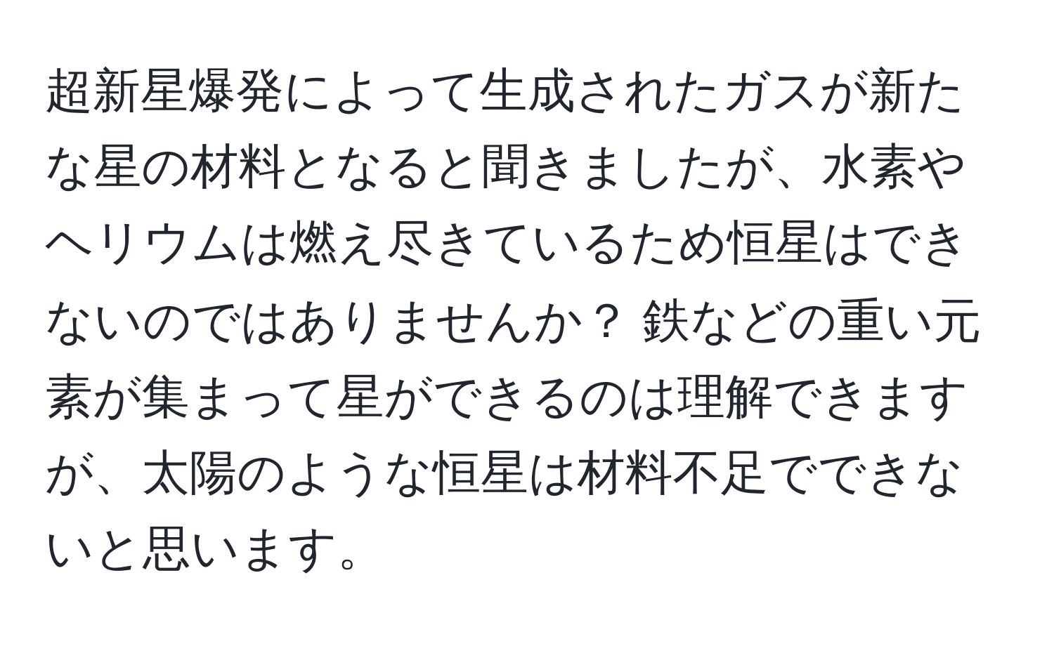 超新星爆発によって生成されたガスが新たな星の材料となると聞きましたが、水素やヘリウムは燃え尽きているため恒星はできないのではありませんか？ 鉄などの重い元素が集まって星ができるのは理解できますが、太陽のような恒星は材料不足でできないと思います。