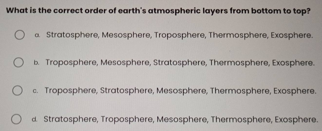 What is the correct order of earth's atmospheric layers from bottom to top?
a. Stratosphere, Mesosphere, Troposphere, Thermosphere, Exosphere.
b. Troposphere, Mesosphere, Stratosphere, Thermosphere, Exosphere.
c. Troposphere, Stratosphere, Mesosphere, Thermosphere, Exosphere.
d. Stratosphere, Troposphere, Mesosphere, Thermosphere, Exosphere.