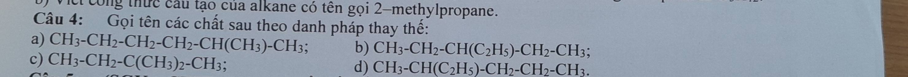 cí công thức câu tạo của alkane có tên gọi 2 -methylpropane. 
Câu 4: Gọi tên các chất sau theo danh pháp thay thế: 
a) CH_3-CH_2-CH_2-CH_2-CH(CH_3)-CH_3; b) CH_3-CH_2-CH(C_2H_5)-CH_2-CH_3; 
c) CH_3-CH_2-C(CH_3)_2-CH_3 d) CH_3-CH(C_2H_5)-CH_2-CH_2-CH_3.