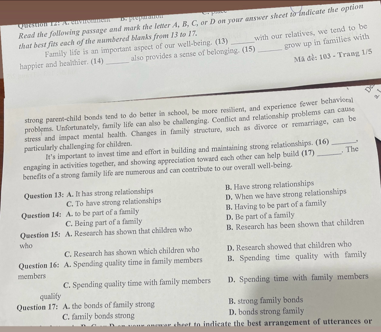 Read the following passage and mark the letter A, B, C, or D on your answer sheet to indicate the option
Question 12: A. environment B. préparation
that best fits each of the numbered blanks from 13 to 17.
Family life is an important aspect of our well-being. (13) with our relatives, we tend to be
happier and healthier. (14) _also provides a sense of belonging. (15) _grow up in families with
Mã đề: 103 - Trang 1/5
strong parent-child bonds tend to do better in school, be more resilient, and experience fewer behavioral V
problems. Unfortunately, family life can also be challenging. Conflict and relationship problems can cause
stress and impact mental health. Changes in family structure, such as divorce or remarriage, can be
particularly challenging for children.
It’s important to invest time and effort in building and maintaining strong relationships. (16) _,
engaging in activities together, and showing appreciation toward each other can help build (17) _. The
benefits of a strong family life are numerous and can contribute to our overall well-being.
Question 13: A. It has strong relationships B. Have strong relationships
C. To have strong relationships D. When we have strong relationships
Question 14: A. to be part of a family B. Having to be part of a family
C. Being part of a family D. Be part of a family
Question 15: A. Research has shown that children who B. Research has been shown that children
who
C. Research has shown which children who D. Research showed that children who
Question 16: A. Spending quality time in family members B. Spending time quality with family
members
C. Spending quality time with family members D. Spending time with family members
quality
Question 17: A. the bonds of family strong B. strong family bonds
C. family bonds strong D. bonds strong family
te the est arrangement of u tterances or