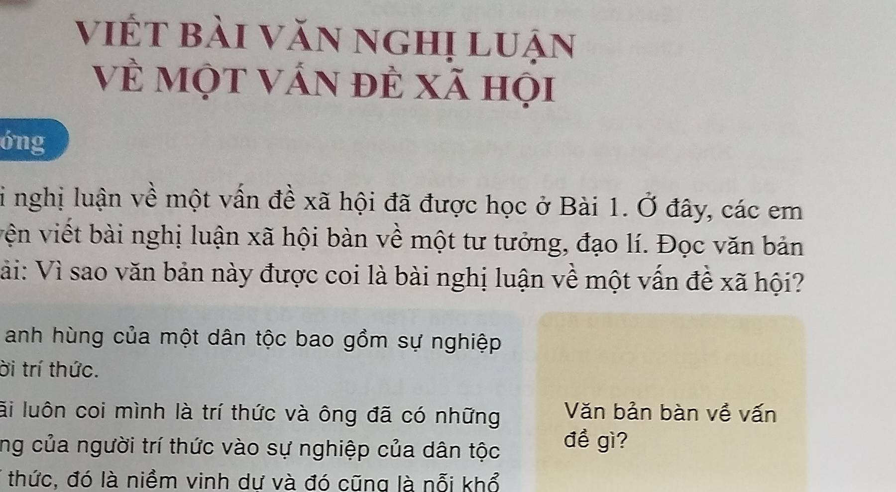 viết bài văn nghị luận 
về một vấn đẻ xã họi 
6ng 
Si nghị luận về một vấn đề xã hội đã được học ở Bài 1. Ở đây, các em 
vện viết bài nghị luận xã hội bàn về một tư tưởng, đạo lí. Đọc văn bản 
Vải: Vì sao văn bản này được coi là bài nghị luận về một vấn để xã hội? 
anh hùng của một dân tộc bao gồm sự nghiệp 
ời trí thức. 
li luôn coi mình là trí thức và ông đã có những 
Văn bản bàn về vấn 
ng của người trí thức vào sự nghiệp của dân tộc 
đề gì? 
thức, đó là niềm vinh dư và đó cũng là nỗi khổ