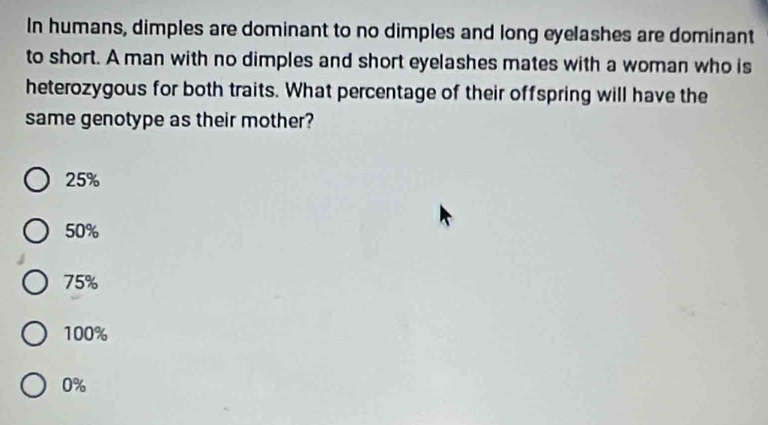 In humans, dimples are dominant to no dimples and long eyelashes are dominant
to short. A man with no dimples and short eyelashes mates with a woman who is
heterozygous for both traits. What percentage of their offspring will have the
same genotype as their mother?
25%
50%
75%
100%
0%