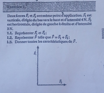 Deux forces F_1 et f_2 ont même point d'application F_1 est 
verticale, dirigée du bas vers le haut et d'intensité 4 N. f_2
est horizontale, dirigée de gauche à droite et d'intensité
3N. 
1.1. Représenter f_1 et. F_2; 
1.2. Représenter overline F tellé que vector F=vector F_1+vector F_2; 
1.3. Donner toutes les caractéristiques de F.
vector F_1
F_2