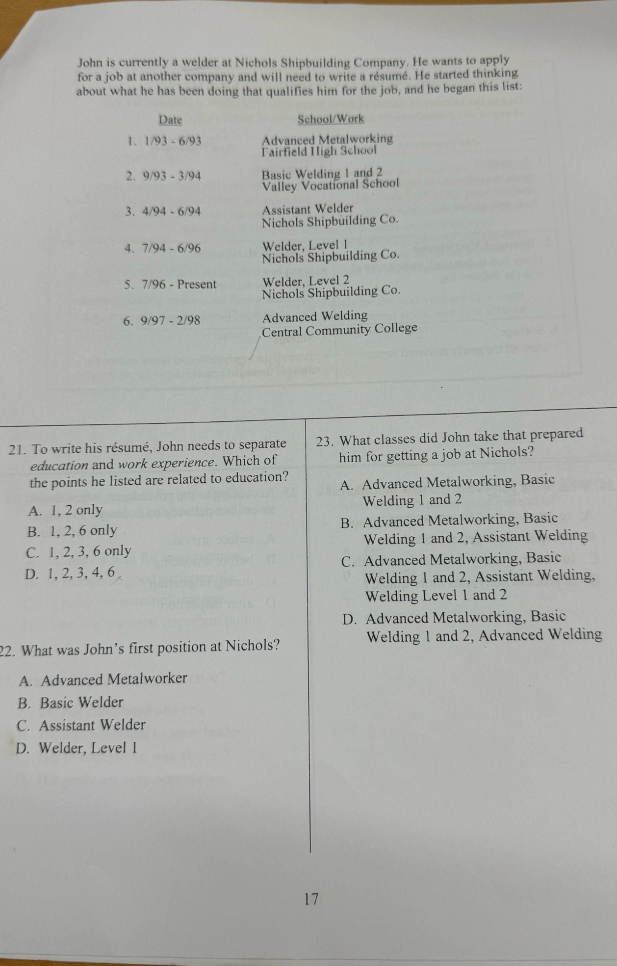 John is currently a welder at Nichols Shipbuilding Company. He wants to apply
for a job at another company and will need to write a résumé. He started thinking
about what he has been doing that qualifies him for the job, and he began this list:
Date School/Work
1. 1/93-6/93 Advanced Metalworking
Fairfield High School
2. 9/93-3/94 Basic Welding 1 and 2
Valley Vocational School
3. 4/94-6/94 Assistant Welder
Nichols Shipbuilding Co.
4. 7/94-6/96 Welder, Level 1
Nichols Shipbuilding Co.
5、 7/96-Pres ent Welder, Level 2
Nichols Shipbuilding Co.
6. 9/97-2/98 Advanced Welding
Central Community College
21. To write his résumé, John needs to separate 23. What classes did John take that prepared
education and work experience. Which of him for getting a job at Nichols?
the points he listed are related to education?
A. Advanced Metalworking, Basic
A. 1, 2 only Welding 1 and 2
B. 1, 2, 6 only B. Advanced Metalworking, Basic
Welding 1 and 2, Assistant Welding
C. 1, 2, 3, 6 only
C. Advanced Metalworking, Basic
D. 1, 2, 3, 4, 6
Welding 1 and 2, Assistant Welding,
Welding Level 1 and 2
D. Advanced Metalworking, Basic
Welding 1 and 2, Advanced Welding
22. What was John’s first position at Nichols?
A. Advanced Metalworker
B. Basic Welder
C. Assistant Welder
D. Welder, Level 1
17