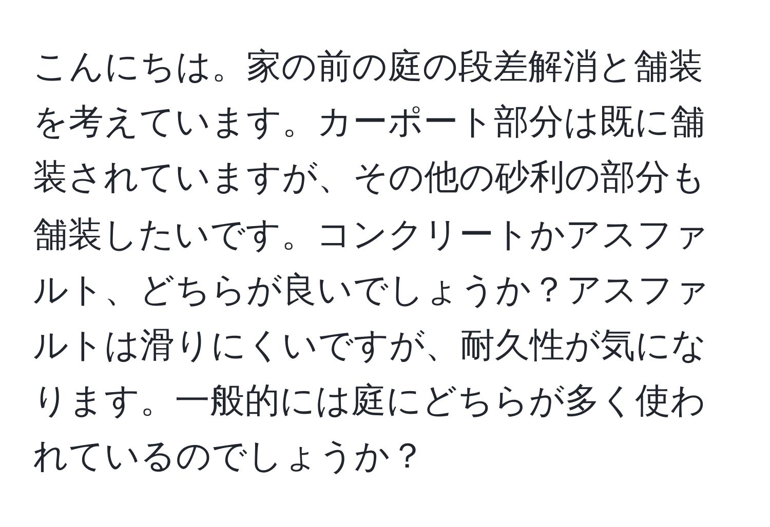 こんにちは。家の前の庭の段差解消と舗装を考えています。カーポート部分は既に舗装されていますが、その他の砂利の部分も舗装したいです。コンクリートかアスファルト、どちらが良いでしょうか？アスファルトは滑りにくいですが、耐久性が気になります。一般的には庭にどちらが多く使われているのでしょうか？