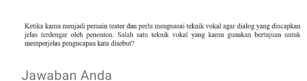 Ketika kamu menjadi pemain teater dan perlu menguasai teknik vokal agar dialog yang diucapkan 
jelas terdengar oleh penonton. Salah satu teknik vokal yang kamu gunakan bertujuan untuk 
memperjelas pengucapan kata disebut? 
Jawaban Anda