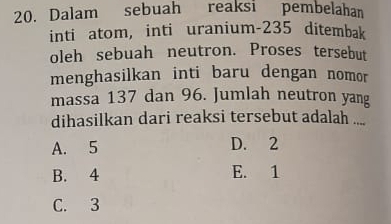 Dalam sebuah reaksi pembelahan
inti atom, inti uranium- 235 ditembak
oleh sebuah neutron. Proses tersebut
menghasilkan inti baru dengan nomor
massa 137 dan 96. Jumlah neutron yang
dihasilkan dari reaksi tersebut adalah ....
A. 5 D. 2
B. 4 E. 1
C. 3