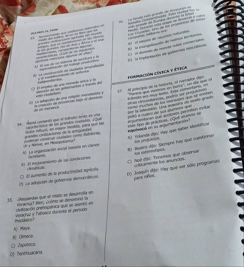 más grande de Europa durante la Edad
Medía. Durante esta etapa se ilevaron a cabo
53. Aprovechando que estábamos detenidos en 56. La tienda más grande de Acayucan se
grandes civilizaciones agrícolas del mundo ilamaba Constantinopla. Esta ciudad  fue la
OCIPREV.16_ PRIM
antíguo, que se establecieron en las riberas Las Cruzadas, Uno de los propósitos de estas
medio del tráfico, leí en mi libro que las
A) el saqueo de recursos naturales
de los grandes ríos de Asia y África y el mar campañas militares era:
Mediterráneo, compartieron algunas
A) El uso de un sístema de escritura y la B) la evangelización de nuevos territorios.
características. ¿Cuál de las siguientes
opciones menciona algunas de ellas?
B) La construcción de ciudades amuralladas C) el dominio de nuevas rutas comerciales
independientes. y el establecimiento de señoríos D) la implantación de gobiernos teocráticos.
especialización del trabajo productivo.
voto ciudadano. elección de los gobernantes a través del FORMACIÓN CÍVICA Y ÉTICA
C) El empleo de una moneda única y la
''Parece que venimos en burro'', un día que el
D) La adopción de una religión monoteísta y 57. Al principio de la historia, el narrador dijo:
otras circunstancias, podría ser prejuicioso
de un monarca. la creación de provincias bajo el dominio tránsito era muy lento. Este comentario, en
como muchos de los mensajes que se emiten
por la televisión. Una maestra de sexto grado
argumentaran qué acciones permiten evitar
característica de las grandes ciudades. ¿Qué pidió a cuatro de sus alumnos que
54. Mamá comentó que el tránsito lento es una
este tipo de prácticas. ¿Qué alumno se
equivocó en su argumentación?
factor influyó, en mayor medida, para que las
A) Yolanda dijo: Hay que saber identificar
grandes civilizaciones de la antigüedad
pudieran construir ciudades como Babilonia,
B) Beatriz dijo: Siempre hay que cuestionar
Ur y Nínive, en Mesopotamia?
los prejuicios.
A) La organización social basada en clanes
los estereotipos.
familiares.
B) El mejoramiento de las condiciones
críticamente los anuncios.
C) El aumento de la productividad agrícola. C) Noé dijo: Tenemos que observar
climáticas.
D) La adopción de gobiernos democráticos. D) Joaquín dijo: Hay que ver sólo programas
para niños.
55. Recuerdas que el relato se desarrolla en
Veracruz? Bien, ¿cómo se denominó la
civilización prehispánica que se asentó en
Veracruz y Tabasco durante el periodo
Preclásico?
A) Maya.
B) Olmeca.
C) Zapoteca.
D) Teotihuacana.