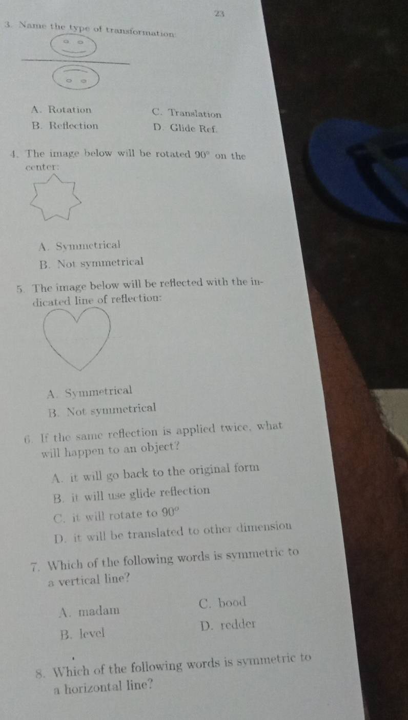 23
3. Name the type of transformation
。 。
A. Rotation C. Translation
B. Reflection D. Glide Ref
4. The image below will be rotated 90° on the
center:
A. Svmmetrical
B. Not symmetrical
5. The image below will be reflected with the in-
dicated line of reflection:
A. Symmetrical
B. Not symmetrical
6. If the same reflection is applied twice, what
will happen to an object?
A. it will go back to the original form
B. it will use glide reflection
C. it will rotate to 90^o
D. it will be translated to other dimension
7. Which of the following words is symmetric to
a vertical line?
A. madam C. bood
B. level D. redder
8. Which of the following words is symmetric to
a horizontal line?