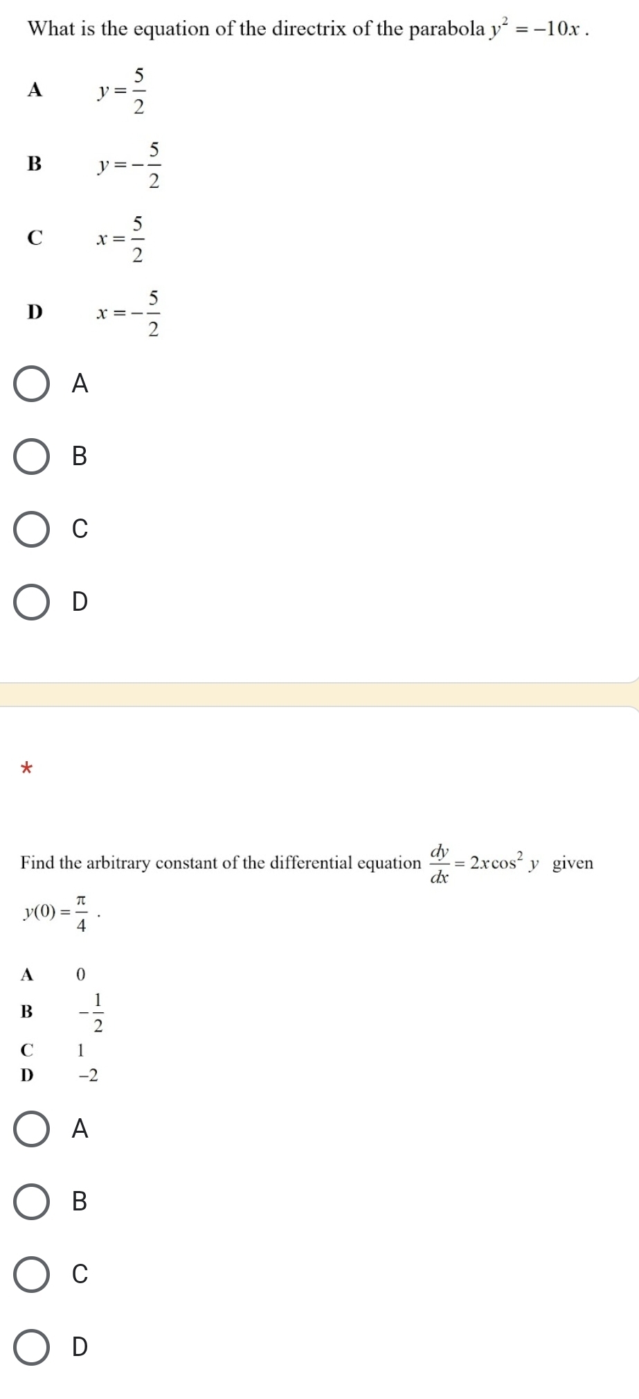 What is the equation of the directrix of the parabola y^2=-10x.
A y= 5/2 
B y=- 5/2 
C x= 5/2 
D x=- 5/2 
A
B
C
D
*
Find the arbitrary constant of the differential equation  dy/dx =2xcos^2. y given
y(0)= π /4 .
A 0
B - 1/2 
C 1
D -2
A
B
C
D