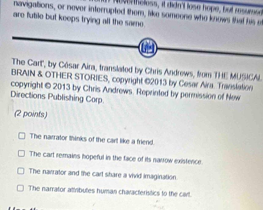 If Nee h holess, it didn't lose hope, but resumed
navigations, or never interrupted them, like someone who knows that his 
are futile but keeps trying all the same.
The Cart', by Cósar Aira, translated by Chris Andrews, from THE MUSICAL
BRAIN & OTHER STORIES, copyright ©2013 by Cesar Aira. Translation
copyright © 2013 by Chris Andrews. Reprinted by permission of New
Directions Publishing Corp.
(2 points)
The narrator thinks of the cart like a friend.
The cart remains hopeful in the face of its narrow existence.
The narrator and the cart share a vivid imagination.
The narrator attributes human characteristics to the cart.