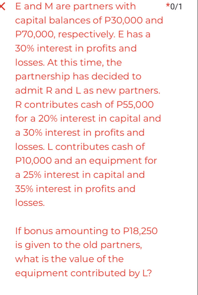 < E and  M are partners with *0/1 
capital balances of P30,000 and
P70,000, respectively. E has a
30% interest in profits and 
losses. At this time, the 
partnership has decided to 
admit R and L as new partners.
R contributes cash of P55,000
for a 20% interest in capital and 
a 30% interest in profits and 
losses. L contributes cash of
P10,000 and an equipment for 
a 25% interest in capital and
35% interest in profits and 
losses. 
If bonus amounting to P18,250
is given to the old partners, 
what is the value of the 
equipment contributed by L?