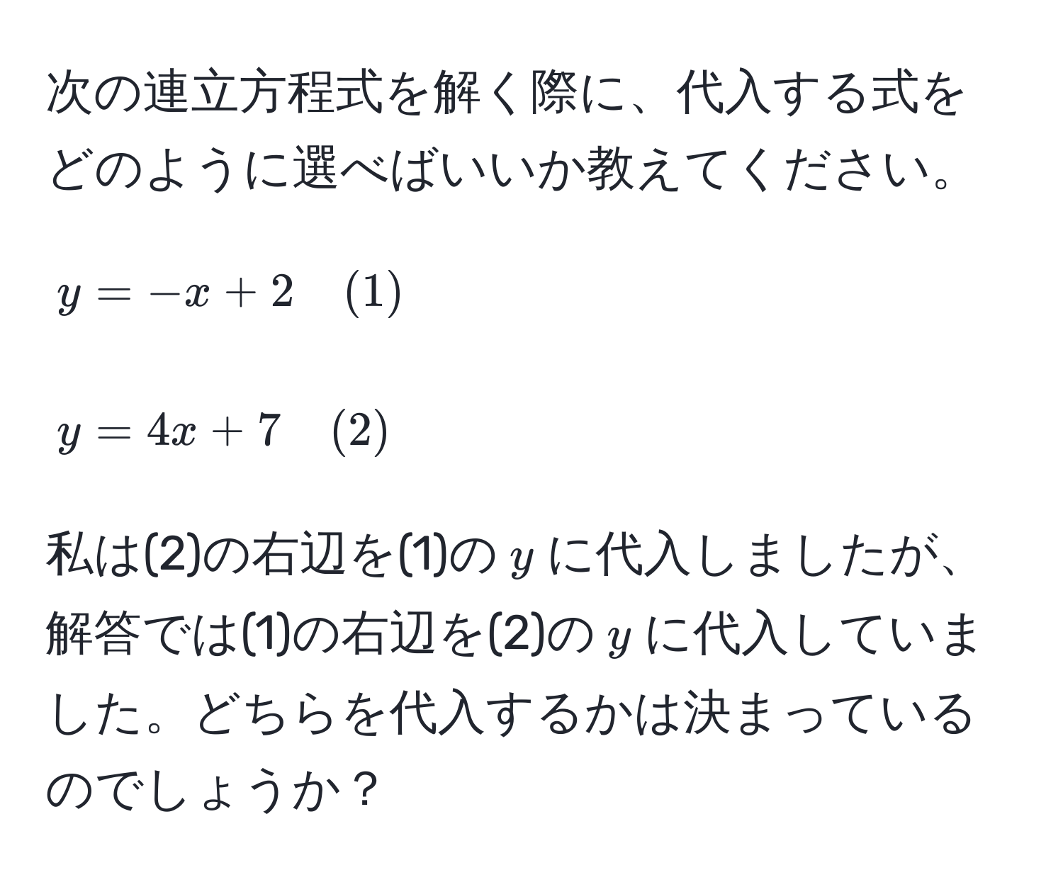 次の連立方程式を解く際に、代入する式をどのように選べばいいか教えてください。  
$$ y = -x + 2 quad (1) $$  
$$ y = 4x + 7 quad (2) $$  
私は(2)の右辺を(1)の$y$に代入しましたが、解答では(1)の右辺を(2)の$y$に代入していました。どちらを代入するかは決まっているのでしょうか？