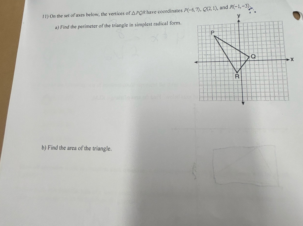 On the set of axes below, the vertices of △ PQR have coordinates P(-6,7), Q(2,1) , and R(-1,-3)
a) Find the perimeter of the triangle in simplest radical form. 
b) Find the area of the triangle.