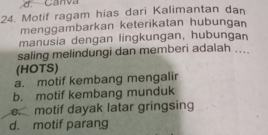 Canva
24. Motif ragam hias dari Kalimantan dan
menggambarkan keterikatan hubungan
manusia dengan lingkungan, hubungan
saling melindungi dan memberi adalah ....
(HOTS)
a. motif kembang mengalir
b. motif kembang munduk
e. motif dayak latar gringsing
d. motif parang