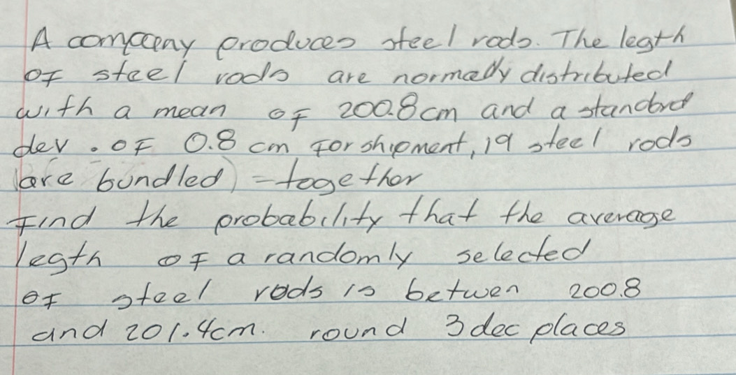 A compny produces sfeel rods. The legth 
of steel vods are normedy distributed 
with a mean of 200. 8cm and a standre 
dev. of 0. 8 cm For shpment, 19 steel rods 
ore bundled) - together 
Find the probability that the averagse 
legth of a randomly selected 
of steel rods is betwen 200. 8
and 201. 4cm. round 3 dec places
