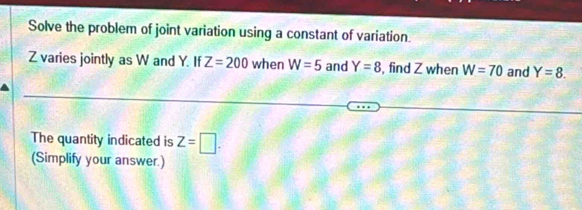 Solve the problem of joint variation using a constant of variation
Z varies jointly as W and Y. If Z=200 when W=5 and Y=8 , find Z when W=70 and Y=8. 
The quantity indicated is Z=□. 
(Simplify your answer.)