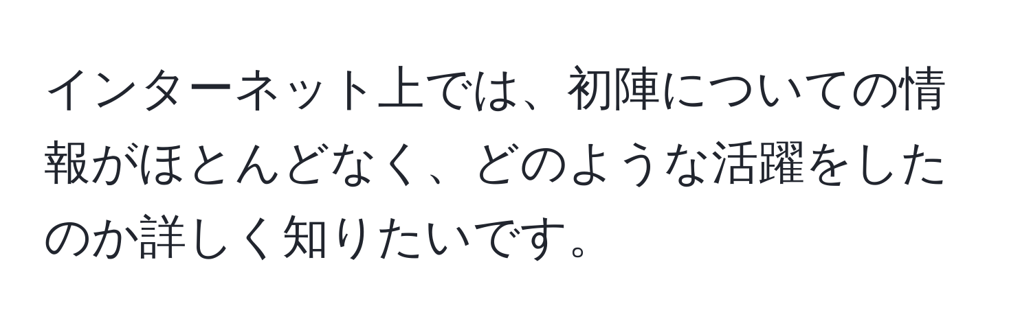 インターネット上では、初陣についての情報がほとんどなく、どのような活躍をしたのか詳しく知りたいです。