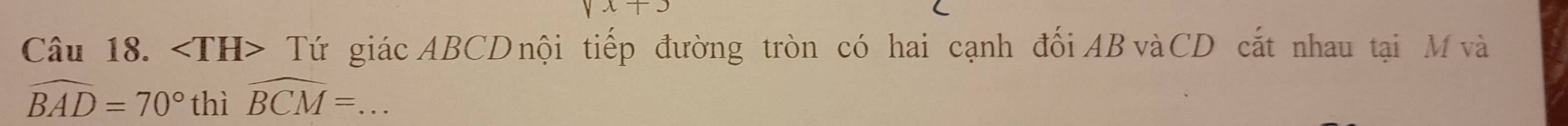 surd x+3
Câu 18. Tứ giác ABCD nội tiếp đường tròn có hai cạnh đối AB vàCD cắt nhau tại M và
widehat BAD=70° thì widehat BCM= _