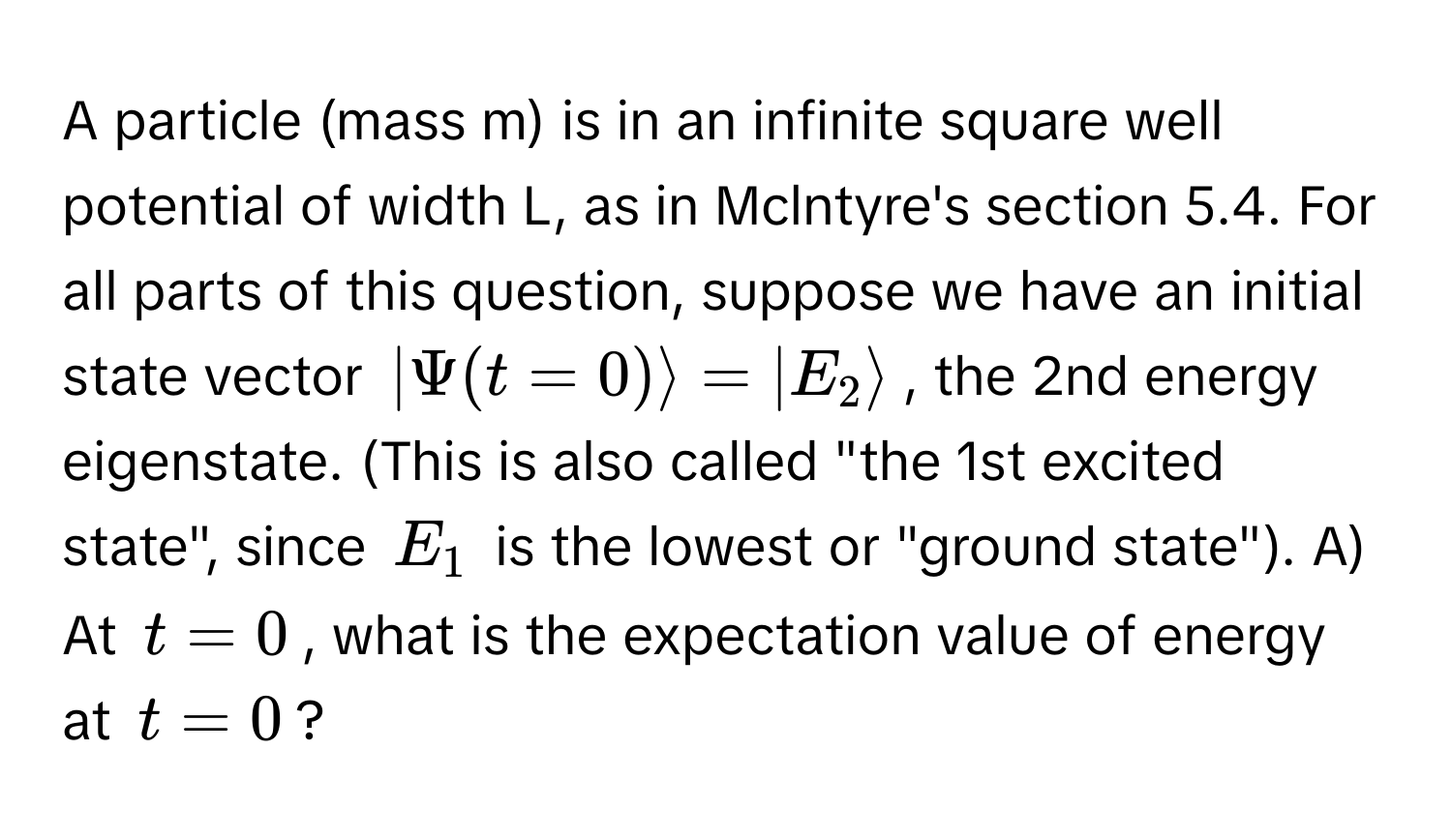 A particle (mass m) is in an infinite square well potential of width L, as in Mclntyre's section 5.4. For all parts of this question, suppose we have an initial state vector $| Psi(t = 0) rangle = |E_2 rangle$, the 2nd energy eigenstate. (This is also called "the 1st excited state", since $E_1$ is the lowest or "ground state"). A) At $t = 0$, what is the expectation value of energy at $t = 0$?