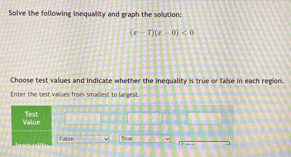 Solve the following inequality and graph the solution:
(x-7)(x-0)<0</tex> 
Choose test values and indicate whether the inequality is true or false in each region.
Enter the test values from smallest to largest.
Test
Value
False True
Iequplity Enlen