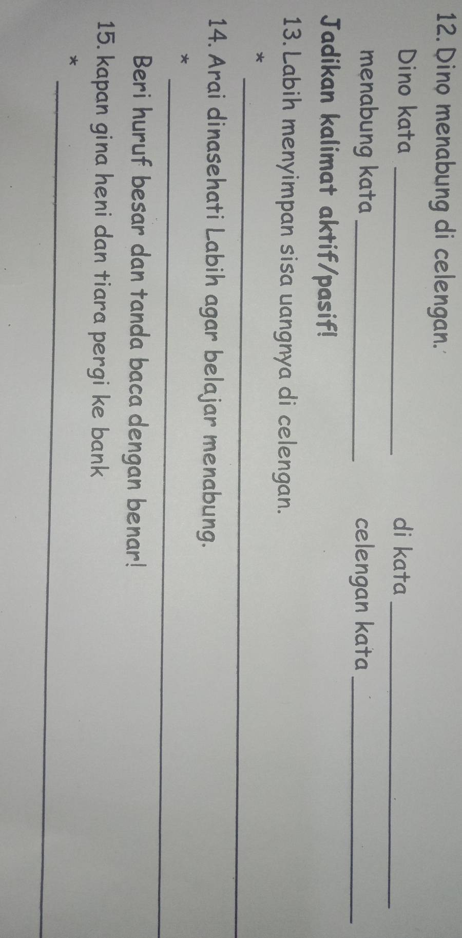Dino menabung di celengan. 
Dino kata _di kata_ 
menabung kata _celengan kata_ 
Jadikan kalimat aktif/pasif! 
13. Labih menyimpan sisa uangnya di celengan. 
_ 
* 
14. Arai dinasehati Labih agar belajar menabung. 
_ 
* 
Beri huruf besar dan tanda baca dengan benar! 
15. kapan gina heni dan tiara pergi ke bank 
_ 
*