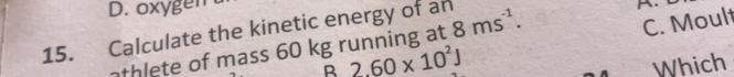 D. oxygen 
15. Calculate the kinetic energy of an 8ms^(-1). 
^.
B 2.60* 10^2J C. Moult
athlete of mass 60 kg running at
Which