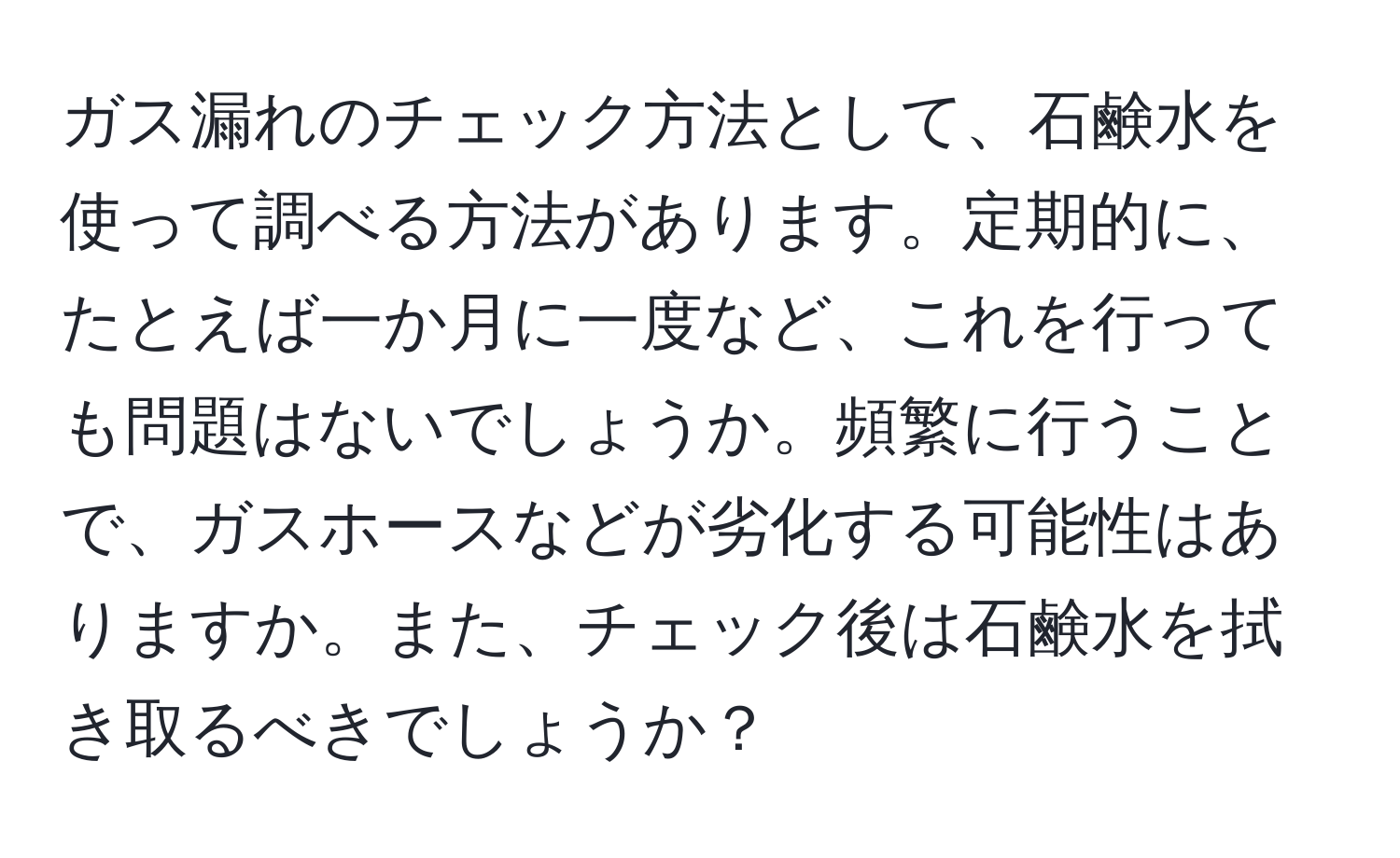 ガス漏れのチェック方法として、石鹸水を使って調べる方法があります。定期的に、たとえば一か月に一度など、これを行っても問題はないでしょうか。頻繁に行うことで、ガスホースなどが劣化する可能性はありますか。また、チェック後は石鹸水を拭き取るべきでしょうか？