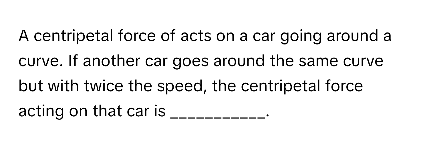 A centripetal force of  acts on a car going around a curve. If another car goes around the same curve but with twice the speed, the centripetal force acting on that car is ___________.