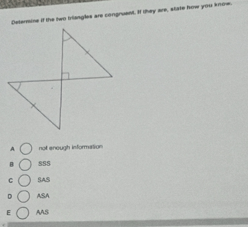 Determine if the two triangles are congruent. If they are, state how you know,
A not enough information
B SSS
C SAS
D ASA
E AAS