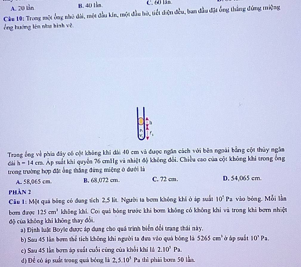 A. 20 lần B. 40 lần. C. 60 lân.
Câu 10: Trong một ống nhỏ dài, một đầu kín, một đầu hủ, tiết điện đều, ban đầu đặt ống thắng đứng miệng
ổng hướng lên như hình về.
h
P
Trong ổng về phía đảy có cột không khí dài 40 cm và được ngăn cách với bên ngoài bằng cột thủy ngân
dài h=14cm s. Áp suất khi quyển 76 cmHg và nhiệt độ không đổi. Chiều cao của cột không khí trong ống
trong trưởng hợp đặt ống thẳng đứng miệng ở dưới là
A. 58,065 cm. B. 68,072 cm. C. 72 cm. D. 54,065 cm.
phản 2
Câu 1: Một quả bóng có dung tích 2,5 lít. Người ta bơm không khí ở áp suất 10° Pa vào bóng. Mỗi lần
bom được 125cm^3 không khí. Coi quả bóng trước khi bơm không có không khí và trong khi bơm nhiệt
độ của không khí không thay đổi.
a) Định luật Boyle được áp dụng cho quá trình biển đổi trạng thái này.
b) Sau 45 lần bơm thể tích không khí người ta đưa vào quả bóng là 5265cm^3 ở áp suất 10^,Pa. 
c) Sau 45 lần bơm áp suất cuối cùng của khối khí là 2.10^5Pa. 
d) Đề có áp suất trong quả bóng là 2, 5.10^5Pa 1 thì phải bơm 50 lần.