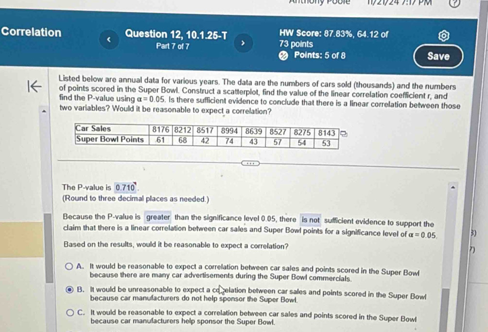Anthony Poble 1/21/24 7:17 PM
Correlation Question 12, 10.1.25-T HW Score: 87.83%, 64.12 of
Part 7 of 7 > 73 points
Ø Points: 5 of 8 Save
Listed below are annual data for various years. The data are the numbers of cars sold (thousands) and the numbers
of points scored in the Super Bowl. Construct a scatterplot, find the value of the linear correlation coefficient r, and
find the P -value using alpha =0.05. Is there sufficient evidence to conclude that there is a linear correlation between those
two variables? Would it be reasonable to expect a correlation?
The P -value is 0.710
(Round to three decimal places as needed.)
Because the P -value is greater than the significance level 0.05, there is not sufficient evidence to support the
claim that there is a linear correlation between car sales and Super Bowl points for a significance level of alpha =0.05. 3)
Based on the results, would it be reasonable to expect a correlation?
7)
A. It would be reasonable to expect a correlation between car sales and points scored in the Super Bowl
because there are many car advertisements during the Super Bowl commercials.
B. It would be unreasonable to expect a co elation between car sales and points scored in the Super Bowl
because car manufacturers do not help sponsor the Super Bowl.
C. It would be reasonable to expect a correlation between car sales and points scored in the Super Bowl
because car manufacturers help sponsor the Super Bowl.