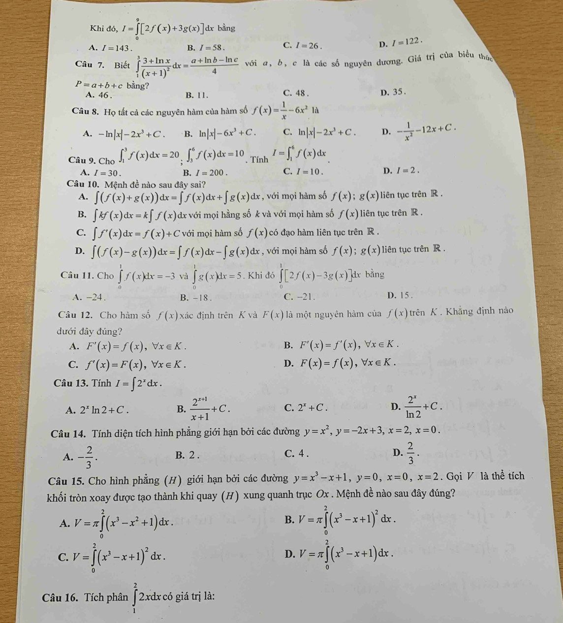 Khi đó, I=∈tlimits _0^(9[2f(x)+3g(x)] dx bằng
A. I=143. B. I=58.
C. I=26. D. I=122.
Câu 7. Biết ∈tlimits _1^3frac 3+ln x)(x+1)^2dx= (a+ln b-ln c)/4  với a, b, c là các số nguyên dương. Giá trị của biểu thức
P=a+b+c bằng? C. 48 .
A. 46 . B. 11.
D. 35 .
Câu 8. Họ tất cả các nguyên hàm của hàm số f(x)= 1/x -6x^21a
A. -ln |x|-2x^3+C B. ln |x|-6x^3+C. C. ln |x|-2x^3+C. D. - 1/x^2 -12x+C.
Câu 9. Cho ∈t _1^(3f(x)dx=20∈tlimits _3^6f(x)dx=10. Tính I=∈t _1^6f(x)dx
A. I=30. B. I=200. C. I=10. D. I=2.
Câu 10. Mệnh đề nào sau đây sai?
A. ∈t (f(x)+g(x))dx=∈t f(x)dx+∈t g(x)dx , với mọi hàm số f(x);g(x) liên tục trên R .
B. ∈t kf(x)dx=k∈t f(x) dx với mọi hằng số k và với mọi hàm số f(x) liên tục trên R .
C. ∈t f'(x)dx=f(x)+C với mọi hàm số f(x) có đạo hàm liên tục trên R .
D. ∈t (f(x)-g(x))dx=∈t f(x)dx-∈t g(x)dx , với mọi hàm số f(x);g(x) liên tục trên R .
Câu 11. Cho ∈tlimits _0^1f(x)dx=-3 và ∈tlimits _0^1g(x)dx=5. Khi đó ∈tlimits _0^1[2f(x)-3g(x)]dxban ng
A. -24 . B. -18 . C. -21. D. 15 .
Câu 12. Cho hàm số f(x) xác định trên K và F(x) là một nguyên hàm của f(x) trên K . Khẳng định nào
đưới đây đúng?
A. F'(x)=f(x),forall x∈ K. B. F'(x)=f'(x),forall x∈ K.
C. f'(x)=F(x),forall x∈ K. D. F(x)=f(x),forall x∈ K.
Câu 13. Tính I=∈t 2^x)dx.
A. 2^x ln 2+C. B.  (2^(x+1))/x+1 +C. C. 2^x+C. D.  2^x/ln 2 +C.
Câu 14. Tính diện tích hình phẳng giới hạn bởi các đường y=x^2,y=-2x+3,x=2,x=0.
A. - 2/3 . B. 2 . C. 4 . D.  2/3 .
Câu 15. Cho hình phẳng (H) giới hạn bởi các đường y=x^3-x+1,y=0,x=0,x=2. Gọi V là thể tích
khối tròn xoay được tạo thành khi quay (H) xung quanh trục Ox . Mệnh đề nào sau đây đúng?
A. V=π ∈tlimits _0^(2(x^3)-x^2+1)dx. V=π ∈tlimits _0^(2(x^3)-x+1)^2dx.
B.
C. V=∈tlimits _0^(2(x^3)-x+1)^2dx. V=π ∈tlimits _0^(2(x^3)-x+1)dx.
D.
Câu 16. Tích phân ∈tlimits _1^22 xdx có giá trị là: