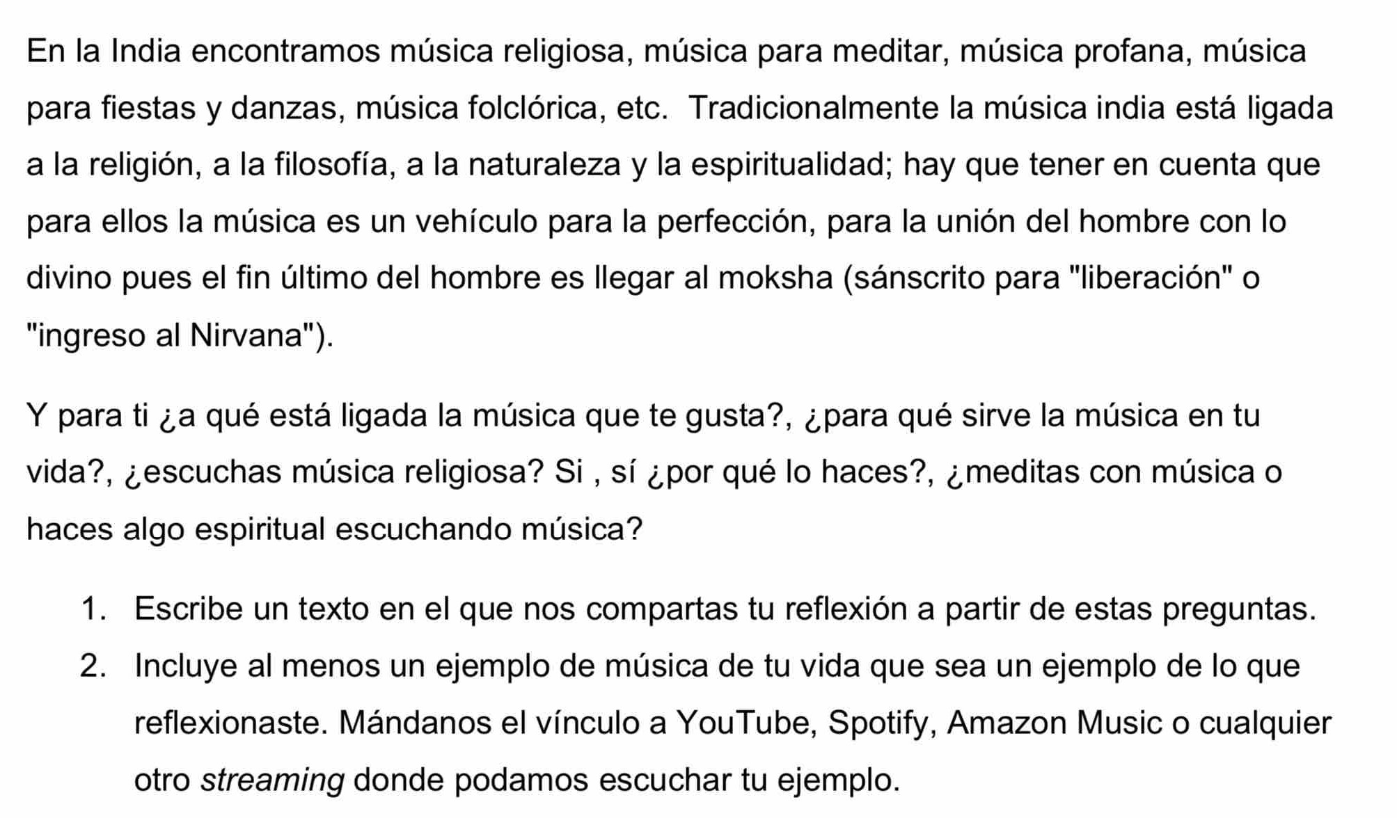 En la India encontramos música religiosa, música para meditar, música profana, música 
para fiestas y danzas, música folclórica, etc. Tradicionalmente la música india está ligada 
a la religión, a la filosofía, a la naturaleza y la espiritualidad; hay que tener en cuenta que 
para ellos la música es un vehículo para la perfección, para la unión del hombre con lo 
divino pues el fin último del hombre es llegar al moksha (sánscrito para "liberación" o 
"ingreso al Nirvana"). 
Y para ti ¿a qué está ligada la música que te gusta?, ¿para qué sirve la música en tu 
vida?, ¿escuchas música religiosa? Si , sí ¿por qué lo haces?, ¿meditas con música o 
haces algo espiritual escuchando música? 
1. Escribe un texto en el que nos compartas tu reflexión a partir de estas preguntas. 
2. Incluye al menos un ejemplo de música de tu vida que sea un ejemplo de lo que 
reflexionaste. Mándanos el vínculo a YouTube, Spotify, Amazon Music o cualquier 
otro streaming donde podamos escuchar tu ejemplo.