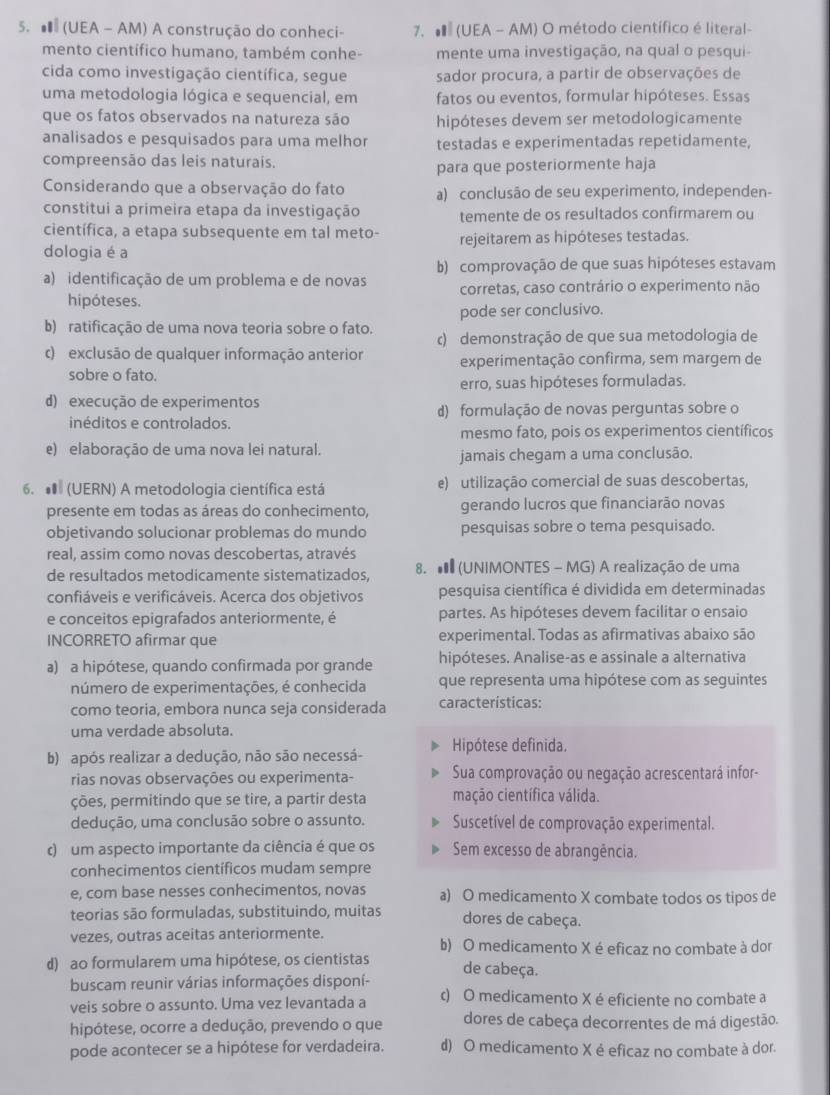 (UEA - AM) A construção do conheci- 7.  (UEA - AM) O método científico é literal-
mento científico humano, também conhe- mente uma investigação, na qual o pesqui-
cida como investigação científica, segue sador procura, a partir de observações de
uma metodologia lógica e sequencial, em fatos ou eventos, formular hipóteses. Essas
que os fatos observados na natureza são hipóteses devem ser metodologicamente
analisados e pesquisados para uma melhor testadas e experimentadas repetidamente,
compreensão das leis naturais.
para que posteriormente haja
Considerando que a observação do fato a) conclusão de seu experimento, independen-
constitui a primeira etapa da investigação temente de os resultados confirmarem ou
científica, a etapa subsequente em tal meto-
dologia é a rejeitarem as hipóteses testadas.
b) comprovação de que suas hipóteses estavam
a) identificação de um problema e de novas corretas, caso contrário o experimento não
hipóteses.
pode ser conclusivo.
b) ratificação de uma nova teoria sobre o fato. c) demonstração de que sua metodologia de
c) exclusão de qualquer informação anterior experimentação confirma, sem margem de
sobre o fato.
erro, suas hipóteses formuladas.
d) execução de experimentos
inéditos e controlados. d) formulação de novas perguntas sobre o
mesmo fato, pois os experimentos científicos
e) elaboração de uma nova lei natural.
jamais chegam a uma conclusão.
6. # (UERN) A metodologia científica está e) utilização comercial de suas descobertas,
presente em todas as áreas do conhecimento, gerando lucros que financiarão novas
objetivando solucionar problemas do mundo pesquisas sobre o tema pesquisado.
real, assim como novas descobertas, através
de resultados metodicamente sistematizados, 8.  (UNIMONTES - MG) A realização de uma
confiáveis e verificáveis. Acerca dos objetivos pesquisa científica é dividida em determinadas
e conceitos epigrafados anteriormente, é partes. As hipóteses devem facilitar o ensaio
INCORRETO afirmar que experimental. Todas as afirmativas abaixo são
a) a hipótese, quando confirmada por grande hipóteses. Analise-as e assinale a alternativa
número de experimentações, é conhecida que representa uma hipótese com as seguintes
como teoria, embora nunca seja considerada características:
uma verdade absoluta.
b) após realizar a dedução, não são necessá- Hipótese definida.
rias novas observações ou experimenta- Sua comprovação ou negação acrescentará infor-
ções, permitindo que se tire, a partir desta mação científica válida.
dedução, uma conclusão sobre o assunto.  Suscetível de comprovação experimental.
c) um aspecto importante da ciência é que os Sem excesso de abrangência.
conhecimentos científicos mudam sempre
e, com base nesses conhecimentos, novas a) O medicamento X combate todos os tipos de
teorias são formuladas, substituindo, muitas dores de cabeça.
vezes, outras aceitas anteriormente. b) O medicamento X é eficaz no combate à dor
d) ao formularem uma hipótese, os cientistas de cabeça.
buscam reunir várias informações disponí-
veis sobre o assunto. Uma vez levantada a c) O medicamento X é eficiente no combate a
hipótese, ocorre a dedução, prevendo o que dores de cabeça decorrentes de má digestão.
pode acontecer se a hipótese for verdadeira. d) O medicamento X é eficaz no combate à dor.