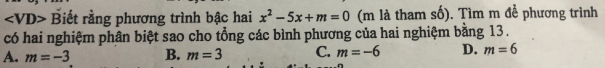 ∠ VD> Biết rằng phương trình bậc hai x^2-5x+m=0 (m là tham số). Tìm m để phương trình
có hai nghiệm phân biệt sao cho tổng các bình phương của hai nghiệm bằng 13.
A. m=-3 B. m=3 C. m=-6 D. m=6