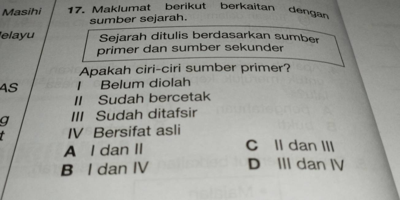 Masihi 17. Maklumat berikut berkaitan dengan
sumber sejarah.
elayu Sejarah ditulis berdasarkan sumber
primer dan sumber sekunder
Apakah ciri-ciri sumber primer?
4S I Belum diolah
II Sudah bercetak
g
III Sudah ditafsir
t IV Bersifat asli
A I dan II
C Il dan III
B I dan IV
D III dan IV