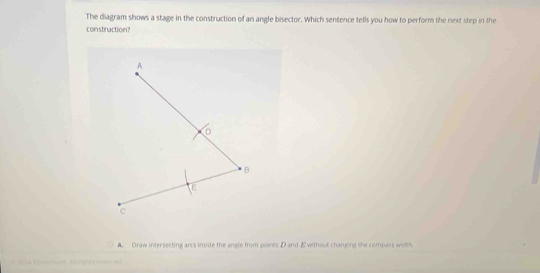 The diagram shows a stage in the construction of an angle bisector. Which sentence tells you how to perform the next step in the
construction?
A
D
B
E
c
A Draw intersecting arcs imide the angle from poines D and & without changing the compass width
A en e