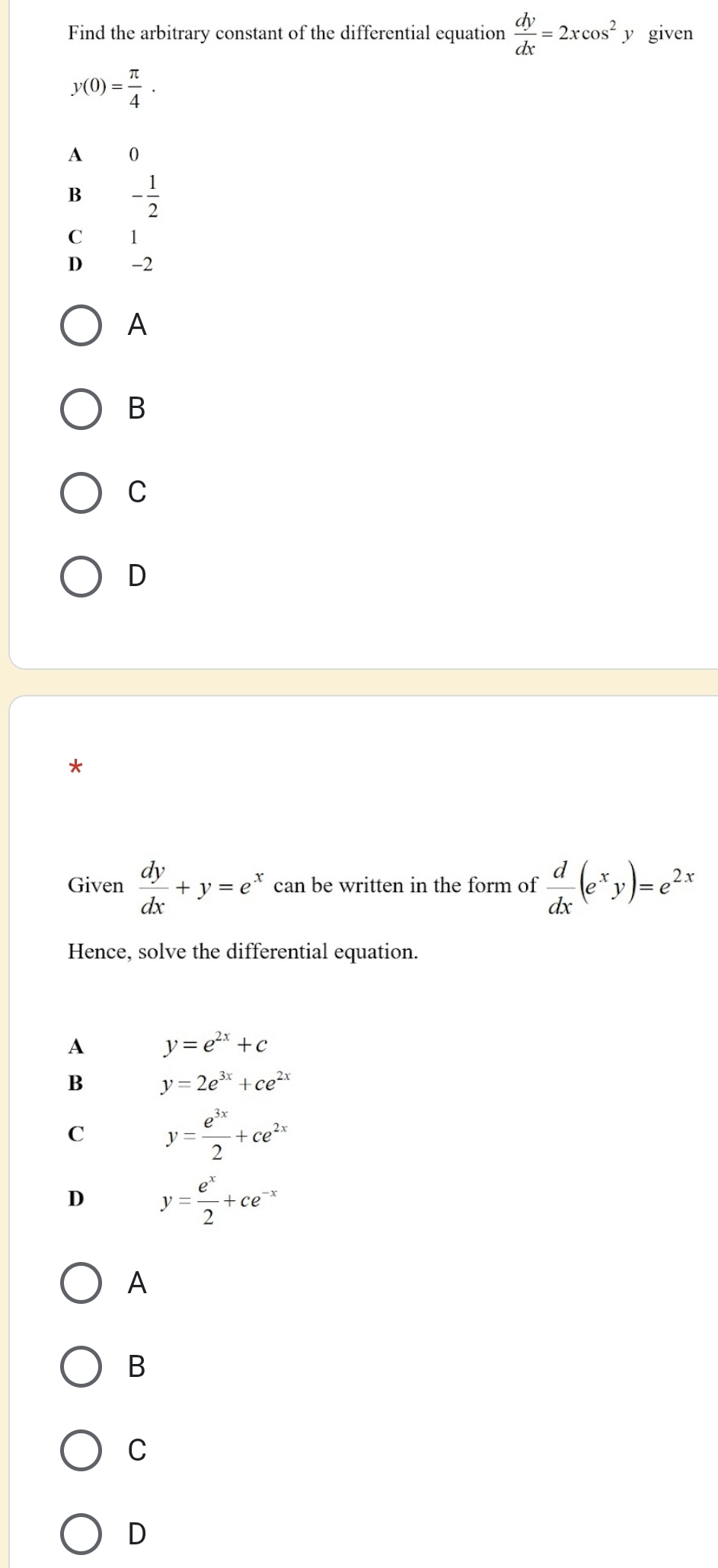 Find the arbitrary constant of the differential equation  dy/dx =2xcos^2 y given
y(0)= π /4 .
A 0
B - 1/2 
C 1
D -2
A
B
C
D
*
Given  dy/dx +y=e^x can be written in the form of  d/dx (e^xy)=e^(2x)
Hence, solve the differential equation.
A y=e^(2x)+c
B y=2e^(3x)+ce^(2x)
C y= e^(3x)/2 +ce^(2x)
D y= e^x/2 +ce^(-x)
A
B
C
D