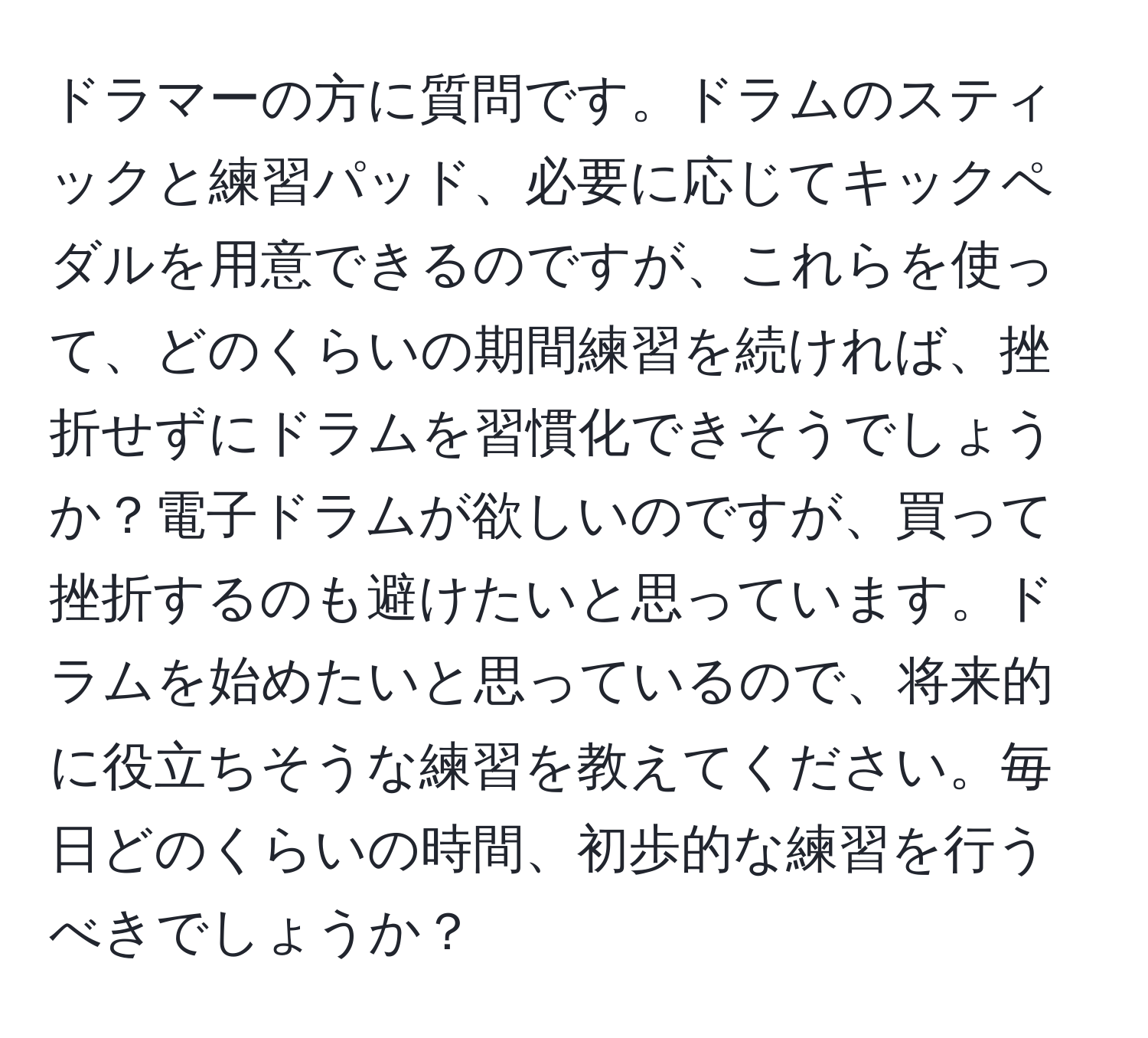 ドラマーの方に質問です。ドラムのスティックと練習パッド、必要に応じてキックペダルを用意できるのですが、これらを使って、どのくらいの期間練習を続ければ、挫折せずにドラムを習慣化できそうでしょうか？電子ドラムが欲しいのですが、買って挫折するのも避けたいと思っています。ドラムを始めたいと思っているので、将来的に役立ちそうな練習を教えてください。毎日どのくらいの時間、初歩的な練習を行うべきでしょうか？