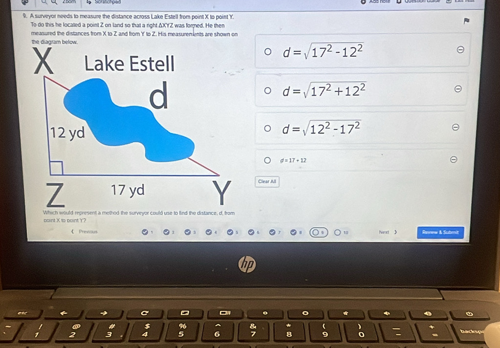 Zoom Scratchpad
9. A surveyor needs to measure the distance across Lake Estell from point X to point Y.
To do this he located a point Z on land so that a right ΔXYZ was formed. He then
measured the distances from X to Z and from Y to Z. His measurements are shown on
d=sqrt(17^2-12^2)
d=sqrt(17^2+12^2)
d=sqrt(12^2-17^2)
d=17+12
Clear All
paint X to boint Y?
《 Previous Next > Review & Submit
10
asc
a * $ %6 * backsp
1 2 3 4 5 6 8 9 o :