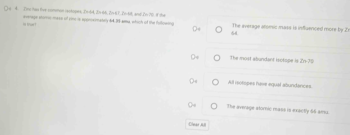 4 4. Zinc has five common isotopes, Zn-64, Zn-66, Zn-67, Zn-68 , and Zn-70. If the
average atomic mass of zinc is approximately 64.35 amu, which of the following The average atomic mass is influenced more by Zr
is true?
64.
The most abundant isotope is Zn-70
All isotopes have equal abundances.
The average atomic mass is exactly 66 amu.
Clear All