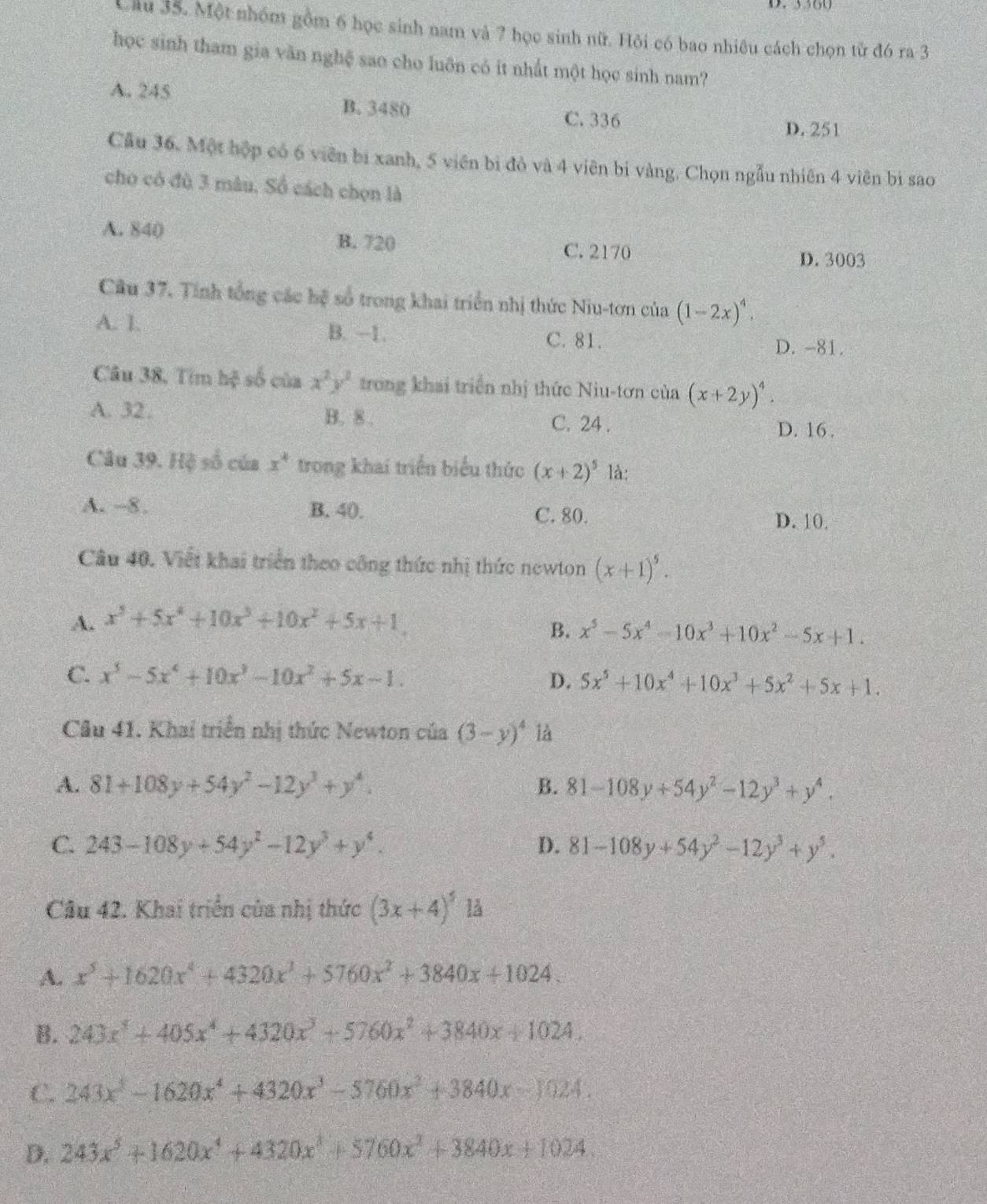 Một nhóm gồm 6 học sinh nam và 7 học sinh nữ. Hỏi có bao nhiêu cách chọn từ đó ra 3
học sinh tham gia văn nghệ sao cho luôn có it nhất một học sinh nam?
A. 245 B. 3480
C. 336 D. 251
Câu 36. Một hộp có 6 viên bị xanh, 5 viên bị đỏ và 4 viên bị vàng. Chọn ngẫu nhiên 4 viên bì sao
cho có đù 3 mâu, Số cách chọn là
A. 840 B. 720 C. 2170
D. 3003
Cầu 37. Tính tổng các hệ số trong khai triển nhị thức Niu-tơn của (1-2x)^4.
A. 1. B. -1. D. -81.
C. 81.
Câu 38, Tim hệ số của x^2y^3 trong khai triển nhị thức Niu-tơn của (x+2y)^4.
A. 32. B. 8 . C. 24 .
D. 16 .
Câu 39. Hệ số của x^4 trong khai triển biểu thức (x+2)^5 là:
A. -8. B. 40. C. 80. D. 10.
Câu 40. Viết khai triển theo công thức nhị thức newton (x+1)^5.
A. x^5+5x^4+10x^3+10x^2+5x+1.
B. x^5-5x^4-10x^3+10x^2-5x+1.
C. x^5-5x^4+10x^3-10x^2+5x-1. D. 5x^5+10x^4+10x^3+5x^2+5x+1.
Câu 41. Khai triển nhị thức Newton của (3-y)^4 là
A. 81+108y+54y^2-12y^3+y^4. B. 81-108y+54y^2-12y^3+y^4.
C. 243-108y+54y^2-12y^3+y^4. D. 81-108y+54y^2-12y^3+y^5.
Câu 42. Khai triển của nhị thức (3x+4)^5 lå
A. x^5+1620x^4+4320x^3+5760x^2+3840x+1024.
B. 243x^5+405x^4+4320x^3+5760x^2+3840x+1024.
C. 243x^3-1620x^4+4320x^3-5760x^2+3840x-1024.
D. 243x^5+1620x^4+4320x^2+5760x^2+3840x+1024