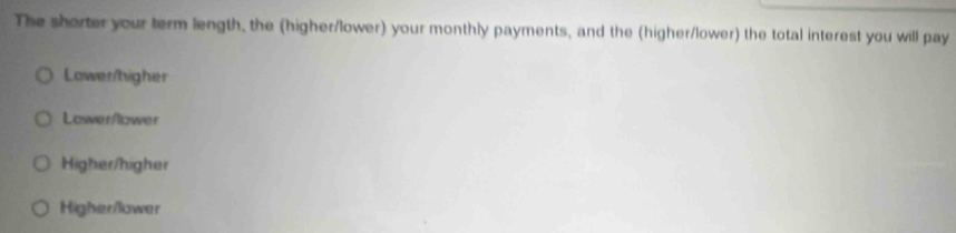 The shorter your term length, the (higher/lower) your monthly payments, and the (higher/lower) the total interest you will pay
Lower/higher
Lower/lower
Higher/higher
Higher/lower