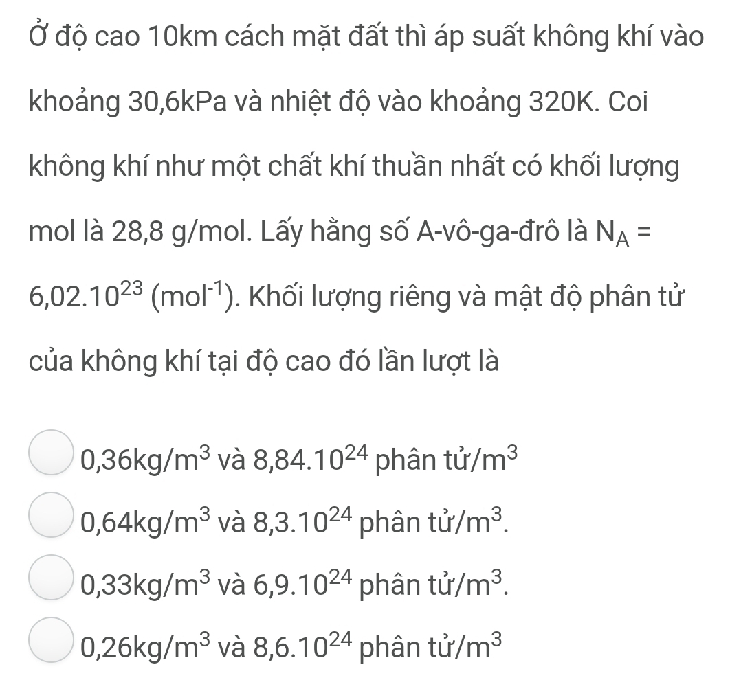 Ở độ cao 10km cách mặt đất thì áp suất không khí vào
khoảng 30, 6kPa và nhiệt độ vào khoảng 320K. Coi
không khí như một chất khí thuần nhất có khối lượng
mol là 28,8 g/mol. Lấy hằng số A-vô-ga-đrô là N_A=
6,02.10^(23)(mol^(-1)). Khối lượng riêng và mật độ phân tử
của không khí tại độ cao đó lần lượt là
0,36kg/m^3 và 8,84.10^(24) phân tu/m^3
0,64kg/m^3 và 8, 3.10^(24) phân tu/m^3.
0,33kg/m^3 và 6, 9.10^(24) phân tu/m^3.
0,26kg/m^3 và 8, 6.10^(24) phân tu/m^3