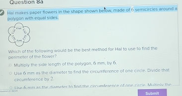 Hal makes paper flowers in the shape shown below, made of 6 semicircles around a
polygon with equal sides.
Which of the following would be the best method for Hal to use to find the
perimeter of the flower?
Multiply the side length of the polygan, 6 mm, by 6.
Use 6 mm as the diameter to find the circumference of one circle. Divide that
circumference by 2.
Use 6 mm as the diameter to find the circumference of one circle. Multioly the
Submit