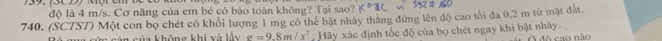 73C Đ) Một cm 
độ là 4 m/s. Cơ năng của em bé có bào toàn không? Tại sao? x°1C∽ 392!= 160
740. (SCTS7) Một con bọ chét có khổi lượng 1 mg có thể bật nhày thắng đứng lên độ cao tối đa 0,2 m từ mặt đất. 
c ủ n không khí và lấu g=9.8m/s^2 Hãy xác định tốc độ của bọ chét ngay khi bật nhày. 
đô cao não
